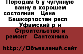 Породам б/у чугунную ванну в хорошем состоянии › Цена ­ 1 800 - Башкортостан респ., Уфимский р-н Строительство и ремонт » Сантехника   